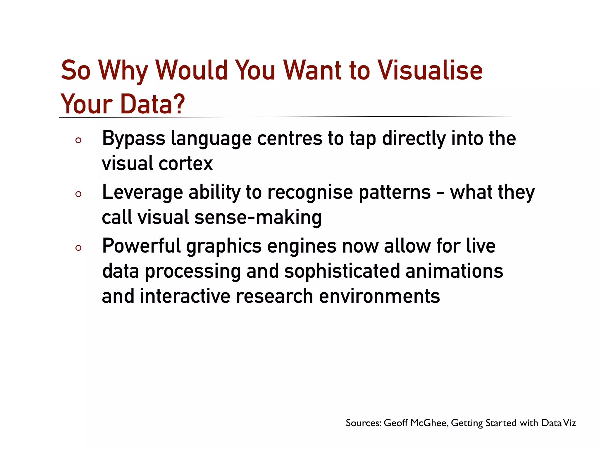 So Why Would You Want to Visualise
Your Data?
   Bypass language centres to tap directly into the
   visual cortex
   Leverage ability to recognise patterns - what they
   call visual sense-making
   Powerful graphics engines now allow for live
   data processing and sophisticated animations
   and interactive research environments




                               Sources: Geoff McGhee, Getting Started with Data Viz
 