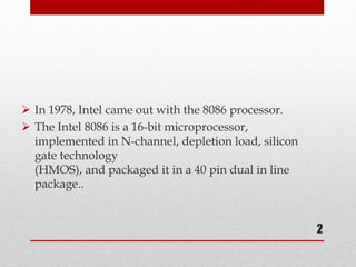  In 1978, Intel came out with the 8086 processor.
 The Intel 8086 is a 16-bit microprocessor,
implemented in N-channel, depletion load, silicon
gate technology
(HMOS), and packaged it in a 40 pin dual in line
package..
2
 