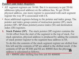 Pointers and Index Registers
• All segment registers are 16-bit. But it is necessary to put 20-bit
addressee (physical address) on the address bus. To get 20-bit
physical address. one more register is associated with each segment
register the way IP is associated with CS.
• these additional registers belong to the pointer and index group. The
pointer and index group consist of instruction pointer (IP), stack
pointer (SP). BP (base pointer),source index (SI) and destination
index (DI) registers.
1. Stack Pointer (SP) : The stack pointer (SP) register contains the
16-bit offset from the start of the segment to the top of stack. For
stack operation, physical address is produced by adding the contents
of stack pointer register to the segment base address in SS.
To do this the contents of the stack segment register are shifted four
bits left and the contents of SP are added to the shifted result. if the
contents of SP are 9F20H and SS are 4000H then the physical
address is calculated as follows.
SS = 4000M after shifting four bits left SS 40000H
35
 