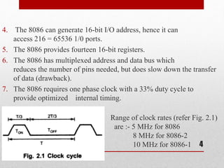 4. The 8086 can generate 16-bit I/O address, hence it can
access 216 = 65536 1/0 ports.
5. The 8086 provides fourteen 16-bit registers.
6. The 8086 has multiplexed address and data bus which
reduces the number of pins needed, but does slow down the transfer
of data (drawback).
7. The 8086 requires one phase clock with a 33% duty cycle to
provide optimized internal timing.
Range of clock rates (refer Fig. 2.1)
are :- 5 MHz for 8086
8 MHz for 8086-2
10 MHz for 8086-1 4
 