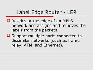 Label Edge Router - LER
 Resides at the edge of an MPLS
network and assigns and removes the
labels from the packets.
 Support multiple ports connected to
dissimilar networks (such as frame
relay, ATM, and Ethernet).
 