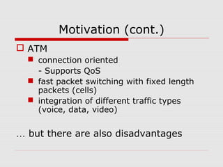 Motivation (cont.)
 ATM
 connection oriented
- Supports QoS
 fast packet switching with fixed length
packets (cells)
 integration of different traffic types
(voice, data, video)
… but there are also disadvantages
 