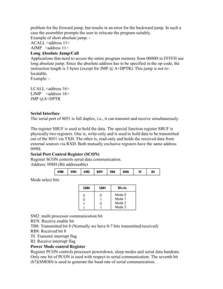 problem for the forward jump, but results in an error for the backward jump. In such a
case the assembler prompts the user to relocate the program suitably.
Example of short absolute jump: -
ACALL <address 11>
AJMP <address 11>
Long Absolute Jump/Call
Applications that need to access the entire program memory from 0000H to FFFFH use
long absolute jump. Since the absolute address has to be specified in the op-code, the
instruction length is 3 bytes (except for JMP @ A+DPTR). This jump is not re-
locatable.
Example: -
LCALL <address 16>
LJMP <address 16>
JMP @A+DPTR
Serial Interface
The serial port of 8051 is full duplex, i.e., it can transmit and receive simultaneously.
The register SBUF is used to hold the data. The special function register SBUF is
physically two registers. One is, write-only and is used to hold data to be transmitted
out of the 8051 via TXD. The other is, read-only and holds the received data from
external sources via RXD. Both mutually exclusive registers have the same address
099H.
Serial Port Control Register (SCON)
Register SCON controls serial data communication.
Address: 098H (Bit addressable)
Mode select bits
SM2: multi processor communication bit
REN: Receive enable bit
TB8: Transmitted bit 8 (Normally we have 0-7 bits transmitted/received)
RB8: Received bit 8
TI: Transmit interrupt flag
RI: Receive interrupt flag
Power Mode control Register
Register PCON controls processor powerdown, sleep modes and serial data bandrate.
Only one bit of PCON is used with respect to serial communication. The seventh bit
(b7)(SMOD) is used to generate the baud rate of serial communication.
 