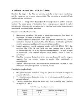 4. INSTRUCTION SET AND EXECUTION IN 8085
Based on the design of the ALU and decoding unit, the microprocessor manufacturer
provides instruction set for every microprocessor. The instruction set consists of both
machine code and mnemonics.
An instruction is a binary pattern designed inside a microprocessor to perform a specific
function. The entire group of instructions that a microprocessor supports is called
instruction set. Microprocessor instructions can be classified based on the parameters such
functionality, length and operand addressing.
Classification based on functionality:
I. Data transfer operations: This group of instructions copies data from source to
destination. The content of the source is not altered.
II. Arithmetic operations: Instructions of this group perform operations like addition,
subtraction, increment & decrement. One of the data used in arithmetic operation is
stored in accumulator and the result is also stored in accumulator.
III. Logical operations: Logical operations include AND, OR, EXOR, NOT. The
operations like AND, OR and EXOR uses two operands, one is stored in
accumulator and other can be any register or memory location. The result is stored
in accumulator. NOT operation requires single operand, which is stored in
accumulator.
IV. Branching operations: Instructions in this group can be used to transfer program
sequence from one memory location to another either conditionally or
unconditionally.
V. Machine control operations: Instruction in this group control execution of other
instructions and control operations like interrupt, halt etc.
Classification based on length:
I. One-byte instructions: Instruction having one byte in machine code. Examples are
depicted in Table 2.
I. Two-byte instructions: Instruction having two byte in machine code. Examples are
depicted in Table 3
II. Three-byte instructions: Instruction having three byte in machine code. Examples
are depicted in Table 4.
Table 2 Examples of one byte instructions
Opcode Operand Machine code/Hex code
MOV A, B 78
ADD M 86
 