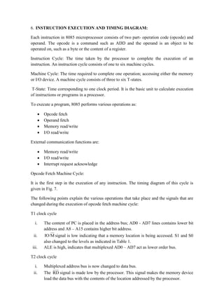 6. INSTRUCTION EXECUTION AND TIMING DIAGRAM:
Each instruction in 8085 microprocessor consists of two part- operation code (opcode) and
operand. The opcode is a command such as ADD and the operand is an object to be
operated on, such as a byte or the content of a register.
Instruction Cycle: The time taken by the processor to complete the execution of an
instruction. An instruction cycle consists of one to six machine cycles.
Machine Cycle: The time required to complete one operation; accessing either the memory
or I/O device. A machine cycle consists of three to six T-states.
T-State: Time corresponding to one clock period. It is the basic unit to calculate execution
of instructions or programs in a processor.
To execute a program, 8085 performs various operations as:
 Opcode fetch
 Operand fetch
 Memory read/write
 I/O read/write
External communication functions are:
 Memory read/write
 I/O read/write
 Interrupt request acknowledge
Opcode Fetch Machine Cycle:
It is the first step in the execution of any instruction. The timing diagram of this cycle is
given in Fig. 7.
The following points explain the various operations that take place and the signals that are
changed during the execution of opcode fetch machine cycle:
T1 clock cycle
i. The content of PC is placed in the address bus; AD0 - AD7 lines contains lower bit
address and A8 – A15 contains higher bit address.
ii. M
IO/ signal is low indicating that a memory location is being accessed. S1 and S0
also changed to the levels as indicated in Table 1.
iii. ALE is high, indicates that multiplexed AD0 – AD7 act as lower order bus.
T2 clock cycle
i. Multiplexed address bus is now changed to data bus.
ii. The RD signal is made low by the processor. This signal makes the memory device
load the data bus with the contents of the location addressed by the processor.
 