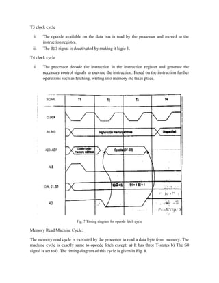 T3 clock cycle
i. The opcode available on the data bus is read by the processor and moved to the
instruction register.
ii. The RD signal is deactivated by making it logic 1.
T4 clock cycle
i. The processor decode the instruction in the instruction register and generate the
necessary control signals to execute the instruction. Based on the instruction further
operations such as fetching, writing into memory etc takes place.
Fig. 7 Timing diagram for opcode fetch cycle
Memory Read Machine Cycle:
The memory read cycle is executed by the processor to read a data byte from memory. The
machine cycle is exactly same to opcode fetch except: a) It has three T-states b) The S0
signal is set to 0. The timing diagram of this cycle is given in Fig. 8.
 