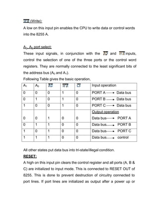 (Write):
A low on this input pin enables the CPU to write data or control words
into the 8255 A.
A1, A0 port select:
These input signals, in conjunction with the and inputs,
control the selection of one of the three ports or the control word
registers. They are normally connected to the least significant bits of
the address bus (A0 and A1).
Following Table gives the basic operation,
A1 A0 Input operation
0 0 0 1 0 PORT A Data bus
0 1 0 1 0 PORT B Data bus
1 0 0 1 0 PORT C Data bus
0 0 1 0 0
Output operation
Data bus PORT A
0 1 1 0 0 Data bus PORT B
1 0 1 0 0 Data bus PORT C
1 1 1 0 0 Data bus control
All other states put data bus into tri-state/illegal condition.
RESET:
A high on this input pin clears the control register and all ports (A, B &
C) are initialized to input mode. This is connected to RESET OUT of
8255. This is done to prevent destruction of circuitry connected to
port lines. If port lines are initialized as output after a power up or
 