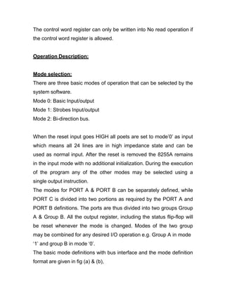 The control word register can only be written into No read operation if
the control word register is allowed.
Operation Description:
Mode selection:
There are three basic modes of operation that can be selected by the
system software.
Mode 0: Basic Input/output
Mode 1: Strobes Input/output
Mode 2: Bi-direction bus.
When the reset input goes HIGH all poets are set to mode’0’ as input
which means all 24 lines are in high impedance state and can be
used as normal input. After the reset is removed the 8255A remains
in the input mode with no additional initialization. During the execution
of the program any of the other modes may be selected using a
single output instruction.
The modes for PORT A & PORT B can be separately defined, while
PORT C is divided into two portions as required by the PORT A and
PORT B definitions. The ports are thus divided into two groups Group
A & Group B. All the output register, including the status flip-flop will
be reset whenever the mode is changed. Modes of the two group
may be combined for any desired I/O operation e.g. Group A in mode
‘1’ and group B in mode ‘0’.
The basic mode definitions with bus interface and the mode definition
format are given in fig (a) & (b),
 