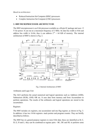 Based on architecture:
 Reduced Instruction Set Computer (RISC) processors
 Complex Instruction Set Computer (CISC) processors
2. 8085 MICROPROCESSOR ARCHITECTURE
The 8085 microprocessor is an 8-bit processor available as a 40-pin IC package and uses +5
V for power. It can run at a maximum frequency of 3 MHz. Its data bus width is 8-bit and
address bus width is 16-bit, thus it can address 216
= 64 KB of memory. The internal
architecture of 8085 is shown is Fig. 2.
Fig. 2 Internal Architecture of 8085
Arithmetic and Logic Unit
The ALU performs the actual numerical and logical operations such as Addition (ADD),
Subtraction (SUB), AND, OR etc. It uses data from memory and from Accumulator to
perform operations. The results of the arithmetic and logical operations are stored in the
accumulator.
Registers
The 8085 includes six registers, one accumulator and one flag register, as shown in Fig. 3.
In addition, it has two 16-bit registers: stack pointer and program counter. They are briefly
described as follows.
The 8085 has six general-purpose registers to store 8-bit data; these are identified as B, C,
D, E, H and L. they can be combined as register pairs - BC, DE and HL to perform some
 