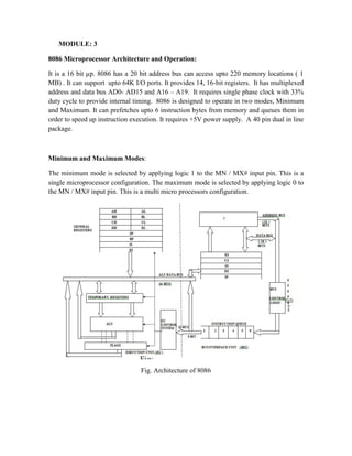 MODULE: 3
8086 Microprocessor Architecture and Operation:
It is a 16 bit µp. 8086 has a 20 bit address bus can access upto 220 memory locations ( 1
MB) . It can support upto 64K I/O ports. It provides 14, 16-bit registers. It has multiplexed
address and data bus AD0- AD15 and A16 – A19. It requires single phase clock with 33%
duty cycle to provide internal timing. 8086 is designed to operate in two modes, Minimum
and Maximum. It can prefetches upto 6 instruction bytes from memory and queues them in
order to speed up instruction execution. It requires +5V power supply. A 40 pin dual in line
package.
Minimum and Maximum Modes:
The minimum mode is selected by applying logic 1 to the MN / MX# input pin. This is a
single microprocessor configuration. The maximum mode is selected by applying logic 0 to
the MN / MX# input pin. This is a multi micro processors configuration.
Fig. Architecture of 8086
 