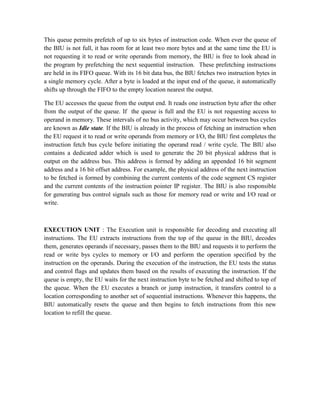 This queue permits prefetch of up to six bytes of instruction code. When ever the queue of
the BIU is not full, it has room for at least two more bytes and at the same time the EU is
not requesting it to read or write operands from memory, the BIU is free to look ahead in
the program by prefetching the next sequential instruction. These prefetching instructions
are held in its FIFO queue. With its 16 bit data bus, the BIU fetches two instruction bytes in
a single memory cycle. After a byte is loaded at the input end of the queue, it automatically
shifts up through the FIFO to the empty location nearest the output.
The EU accesses the queue from the output end. It reads one instruction byte after the other
from the output of the queue. If the queue is full and the EU is not requesting access to
operand in memory. These intervals of no bus activity, which may occur between bus cycles
are known as Idle state. If the BIU is already in the process of fetching an instruction when
the EU request it to read or write operands from memory or I/O, the BIU first completes the
instruction fetch bus cycle before initiating the operand read / write cycle. The BIU also
contains a dedicated adder which is used to generate the 20 bit physical address that is
output on the address bus. This address is formed by adding an appended 16 bit segment
address and a 16 bit offset address. For example, the physical address of the next instruction
to be fetched is formed by combining the current contents of the code segment CS register
and the current contents of the instruction pointer IP register. The BIU is also responsible
for generating bus control signals such as those for memory read or write and I/O read or
write.
EXECUTION UNIT : The Execution unit is responsible for decoding and executing all
instructions. The EU extracts instructions from the top of the queue in the BIU, decodes
them, generates operands if necessary, passes them to the BIU and requests it to perform the
read or write bys cycles to memory or I/O and perform the operation specified by the
instruction on the operands. During the execution of the instruction, the EU tests the status
and control flags and updates them based on the results of executing the instruction. If the
queue is empty, the EU waits for the next instruction byte to be fetched and shifted to top of
the queue. When the EU executes a branch or jump instruction, it transfers control to a
location corresponding to another set of sequential instructions. Whenever this happens, the
BIU automatically resets the queue and then begins to fetch instructions from this new
location to refill the queue.
 
