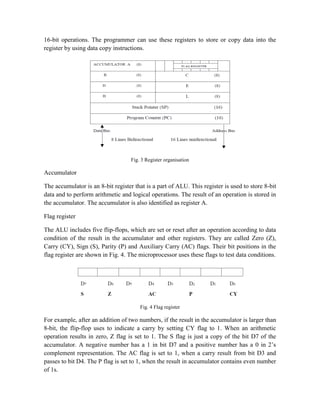 16-bit operations. The programmer can use these registers to store or copy data into the
register by using data copy instructions.
Fig. 3 Register organisation
Accumulator
The accumulator is an 8-bit register that is a part of ALU. This register is used to store 8-bit
data and to perform arithmetic and logical operations. The result of an operation is stored in
the accumulator. The accumulator is also identified as register A.
Flag register
The ALU includes five flip-flops, which are set or reset after an operation according to data
condition of the result in the accumulator and other registers. They are called Zero (Z),
Carry (CY), Sign (S), Parity (P) and Auxiliary Carry (AC) flags. Their bit positions in the
flag register are shown in Fig. 4. The microprocessor uses these flags to test data conditions.
Fig. 4 Flag register
For example, after an addition of two numbers, if the result in the accumulator is larger than
8-bit, the flip-flop uses to indicate a carry by setting CY flag to 1. When an arithmetic
operation results in zero, Z flag is set to 1. The S flag is just a copy of the bit D7 of the
accumulator. A negative number has a 1 in bit D7 and a positive number has a 0 in 2’s
complement representation. The AC flag is set to 1, when a carry result from bit D3 and
passes to bit D4. The P flag is set to 1, when the result in accumulator contains even number
of 1s.
 