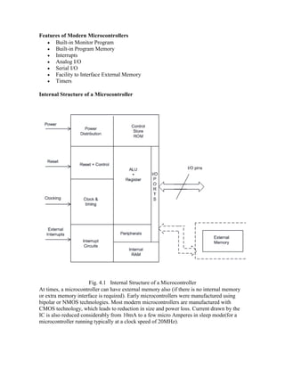 Features of Modern Microcontrollers
 Built-in Monitor Program
 Built-in Program Memory
 Interrupts
 Analog I/O
 Serial I/O
 Facility to Interface External Memory
 Timers
Internal Structure of a Microcontroller
Fig. 4.1 Internal Structure of a Microcontroller
At times, a microcontroller can have external memory also (if there is no internal memory
or extra memory interface is required). Early microcontrollers were manufactured using
bipolar or NMOS technologies. Most modern microcontrollers are manufactured with
CMOS technology, which leads to reduction in size and power loss. Current drawn by the
IC is also reduced considerably from 10mA to a few micro Amperes in sleep mode(for a
microcontroller running typically at a clock speed of 20MHz).
 