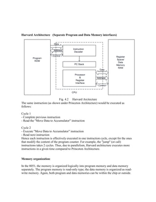 Harvard Architecture (Separate Program and Data Memory interfaces)
Fig. 4.2 Harvard Arcitecture
The same instruction (as shown under Princeton Architecture) would be executed as
follows:
Cycle 1
- Complete previous instruction
- Read the "Move Data to Accumulator" instruction
Cycle 2
- Execute "Move Data to Accumulator" instruction
- Read next instruction
Hence each instruction is effectively executed in one instruction cycle, except for the ones
that modify the content of the program counter. For example, the "jump" (or call)
instructions takes 2 cycles. Thus, due to parallelism, Harvard architecture executes more
instructions in a given time compared to Princeton Architecture.
Memory organization:
In the 8051, the memory is organized logically into program memory and data memory
separately. The program memory is read-only type; the data memory is organized as read-
write memory. Again, both program and data memories can be within the chip or outside.
 