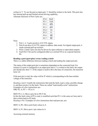 written to '1'. To use the port as input port, '1' should be written to the latch. This port also
has internal pull-up and limited current driving capability.
Alternate functions of Port-3 pins are -
P3.0 RxD
P3.1 TxD
P3.2
P3.3
P3.4 T0
P3.5 T1
P3.6
P3.7
Note:
1. Port 1, 2, 3 each can drive 4 LS TTL inputs.
2. Port-0 can drive 8 LS TTL inputs in address /data mode. For digital output port, it
needs external pull-up resistors.
3. Ports-1,2and 3 pins can also be driven by open-collector or open-drain outputs.
4. Each Port 3 bit can be configured either as a normal I/O or as a special function
bit.
Reading a port (port-pins) versus reading a latch
There is a subtle difference between reading a latch and reading the output port pin.
The status of the output port pin is sometimes dependant on the connected load. For
instance if a port is configured as an output port and a '1' is written to the latch, the output
pin should also show '1'. If the output is used to drive the base of a transistor, the transistor
turns 'on'.
If the port pin is read, the value will be '0' which is corresponding to the base-emitter
voltage of the transistor.
Reading a latch: Usually the instructions that read the latch, read a value, possibly change
it, and then rewrite it to the latch. These are called "read-modify-write" instructions.
Examples of a few instructions are-
ORL P2, A; P2 <-- P2 or A
MOV P2.1, C; Move carry bit to PX.Y bit.
In this the latch value of P2 is read, is modified such that P2.1 is the same as Carry and is
then written back to P2 latch.
Reading a Pin: Examples of a few instructions that read port pin, are-
MOV A, P0 ; Move port-0 pin values to A
MOV A, P1; Move port-1 pin values to A
Accessing external memory
 