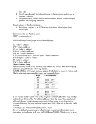 1 to -128.
2. Specifying only one byte reduces the size of the instruction and speeds up
program execution.
3. The program with relative jumps can be relocated without reassembling to
generate absolute jump addresses.
Disadvantages of the absolute jump: -
1. Short jump range (-128 to 127 from the instruction following the jump
instruction)
Instructions that use Relative Jump
SJMP <relative address>
(The remaining relative jumps are conditional jumps)
JC <relative address>
JNC <relative address>
JB bit, <relative address>
JNB bit, <relative address>
JBC bit, <relative address>
CJNE <destination byte>, <source byte>, <relative address>
DJNZ <byte>, <relative address>
JZ <relative address>
JNZ <relative address>
Short Absolute Jump
In this case only 11bits of the absolute jump address are needed. The absolute jump
address is calculated in the following manner.
In 8051, 64 kbyte of program memory space is divided into 32 pages of 2 kbyte each.
The hexadecimal addresses of the pages are given as follows:-
Page
(Hex)
Address (Hex)
00 0000 - 07FF
01 0800 - 0FFF
02 1000 - 17FF
03 1800 - 1FFF
. .
1E F000 - F7FF
1F F800 - FFFF
It can be seen that the upper 5bits of the program counter(PC) hold the page number
and the lower 11bits of the PC hold the address within that page. Thus, an absolute
address is formed by taking page numbers of the instruction (from the program
counter) following the jump and attaching the specified 11bits to it to form the 16-bit
address.
Advantage: The instruction length becomes 2 bytes.
However, difficulty is encountered when the next instruction following the jump
instruction begins from a fresh page (at X000H or at X800H). This does not give any
 