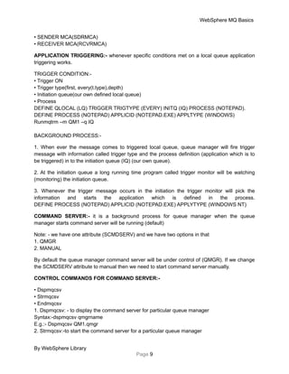 WebSphere MQ Basics
• SENDER MCA(SDRMCA)
• RECEIVER MCA(RCVRMCA)
APPLICATION TRIGGERING:- whenever specific conditions met on a local queue application
triggering works.
TRIGGER CONDITION:-
• Trigger ON
• Trigger type(first, every(t.type),depth)
• Initiation queue(our own defined local queue)
• Process
DEFINE QLOCAL (LQ) TRIGGER TRIGTYPE (EVERY) INITQ (IQ) PROCESS (NOTEPAD).
DEFINE PROCESS (NOTEPAD) APPLICID (NOTEPAD.EXE) APPLTYPE (WINDOWS)
Runmqtrm –m QM1 –q IQ
BACKGROUND PROCESS:-
1. When ever the message comes to triggered local queue, queue manager will fire trigger
message with information called trigger type and the process definition (application which is to
be triggered) in to the initiation queue (IQ) (our own queue).
2. At the initiation queue a long running time program called trigger monitor will be watching
(monitoring) the initiation queue.
3. Whenever the trigger message occurs in the initiation the trigger monitor will pick the
information and starts the application which is defined in the process.
DEFINE PROCESS (NOTEPAD) APPLICID (NOTEPAD.EXE) APPLYTYPE (WINDOWS NT)
COMMAND SERVER:- it is a background process for queue manager when the queue
manager starts command server will be running (default)
Note: - we have one attribute (SCMDSERV) and we have two options in that
1. QMGR
2. MANUAL
By default the queue manager command server will be under control of (QMGR). If we change
the SCMDSERV attribute to manual then we need to start command server manually.
CONTROL COMMANDS FOR COMMAND SERVER:-
• Dspmqcsv
• Strmqcsv
• Endmqcsv
1. Dspmqcsv: - to display the command server for particular queue manager
Syntax:-dspmqcsv qmgrname
E.g.:- Dspmqcsv QM1.qmgr
2. Strmqcsv:-to start the command server for a particular queue manager
By WebSphere Library
Page 9
 