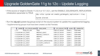 info@rittmanmead.com www.rittmanmead.com @rittmanmead
• If the source or target is Oracle 11.2.0.4 or 12.1.0.2+, set the ENABLE_GOLDENGATE_REPLICATION
initialization parameter to TRUE 

• Run the ulg.sql (update log group) script on the source system to update the supplemental logging

- Supplemental log groups must have been created via Add Trandata 

Upgrade GoldenGate 11g to 12c - Update Logging
27
 