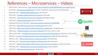 @arafkarsh arafkarsh
References – Microservices – Videos
77
1. Martin Fowler – Micro Services : https://www.youtube.com/watch?v=2yko4TbC8cI&feature=youtu.be&t=15m53s
2. GOTO 2016 – Microservices at NetFlix Scale: Principles, Tradeoffs & Lessons Learned. By R Meshenberg
3. Mastering Chaos – A NetFlix Guide to Microservices. By Josh Evans
4. GOTO 2015 – Challenges Implementing Micro Services By Fred George
5. GOTO 2016 – From Monolith to Microservices at Zalando. By Rodrigue Scaefer
6. GOTO 2015 – Microservices @ Spotify. By Kevin Goldsmith
7. Modelling Microservices @ Spotify : https://www.youtube.com/watch?v=7XDA044tl8k
8. GOTO 2015 – DDD & Microservices: At last, Some Boundaries By Eric Evans
9. GOTO 2016 – What I wish I had known before Scaling Uber to 1000 Services. By Matt Ranney
10. DDD Europe – Tackling Complexity in the Heart of Software By Eric Evans, April 11, 2016
11. AWS re:Invent 2016 – From Monolithic to Microservices: Evolving Architecture Patterns. By Emerson L, Gilt D. Chiles
12. AWS 2017 – An overview of designing Microservices based Applications on AWS. By Peter Dalbhanjan
13. GOTO Jun, 2017 – Effective Microservices in a Data Centric World. By Randy Shoup.
14. GOTO July, 2017 – The Seven (more) Deadly Sins of Microservices. By Daniel Bryant
15. Sept, 2017 – Airbnb, From Monolith to Microservices: How to scale your Architecture. By Melanie Cubula
16. GOTO Sept, 2017 – Rethinking Microservices with Stateful Streams. By Ben Stopford.
17. GOTO 2017 – Microservices without Servers. By Glynn Bird.
 