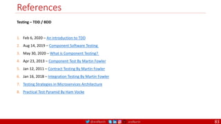 @arafkarsh arafkarsh
References
83
1. Feb 6, 2020 – An introduction to TDD
2. Aug 14, 2019 – Component Software Testing
3. May 30, 2020 – What is Component Testing?
4. Apr 23, 2013 – Component Test By Martin Fowler
5. Jan 12, 2011 – Contract Testing By Martin Fowler
6. Jan 16, 2018 – Integration Testing By Martin Fowler
7. Testing Strategies in Microservices Architecture
8. Practical Test Pyramid By Ham Vocke
Testing – TDD / BDD
 