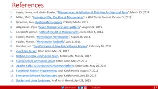 @arafkarsh arafkarsh
References
87
1. Lewis, James, and Martin Fowler. “Microservices: A Definition of This New Architectural Term”, March 25, 2014.
2. Miller, Matt. “Innovate or Die: The Rise of Microservices”. e Wall Street Journal, October 5, 2015.
3. Newman, Sam. Building Microservices. O’Reilly Media, 2015.
4. Alagarasan, Vijay. “Seven Microservices Anti-patterns”, August 24, 2015.
5. Cockcroft, Adrian. “State of the Art in Microservices”, December 4, 2014.
6. Fowler, Martin. “Microservice Prerequisites”, August 28, 2014.
7. Fowler, Martin. “Microservice Tradeoffs”, July 1, 2015.
8. Humble, Jez. “Four Principles of Low-Risk Software Release”, February 16, 2012.
9. Zuul Edge Server, Ketan Gote, May 22, 2017
10. Ribbon, Hysterix using Spring Feign, Ketan Gote, May 22, 2017
11. Eureka Server with Spring Cloud, Ketan Gote, May 22, 2017
12. Apache Kafka, A Distributed Streaming Platform, Ketan Gote, May 20, 2017
13. Functional Reactive Programming, Araf Karsh Hamid, August 7, 2016
14. Enterprise Software Architectures, Araf Karsh Hamid, July 30, 2016
15. Docker and Linux Containers, Araf Karsh Hamid, April 28, 2015
 