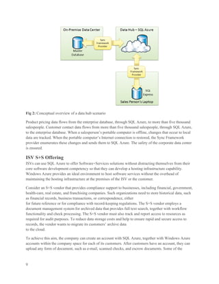 Fig 2: Conceptual overview of a data hub scenario

Product pricing data flows from the enterprise database, through SQL Azure, to more than five thousand
salespeople. Customer contact data flows from more than five thousand salespeople, through SQL Azure,
to the enterprise database. When a salesperson’s portable computer is offline, changes that occur to local
data are tracked. When the portable computer’s Internet connection is restored, the Sync Framework
provider enumerates these changes and sends them to SQL Azure. The safety of the corporate data center
is ensured.

ISV S+S Offering
ISVs can use SQL Azure to offer Software+Services solutions without distracting themselves from their
core software development competency so that they can develop a hosting infrastructure capability.
Windows Azure provides an ideal environment to host software services without the overhead of
maintaining the hosting infrastructure at the premises of the ISV or the customer.

Consider an S+S vendor that provides compliance support to businesses, including financial, government,
health-care, real estate, and franchising companies. Such organizations need to store historical data, such
as financial records, business transactions, or correspondence, either
for future reference or for compliance with record-keeping regulations. The S+S vendor employs a
document management system for archived data that provides full text search, together with workflow
functionality and check processing. The S+S vendor must also track and report access to resources as
required for audit purposes. To reduce data storage costs and help to ensure rapid and secure access to
records, the vendor wants to migrate its customers’ archive data
to the cloud.

To achieve this aim, the company can create an account with SQL Azure, together with Windows Azure
accounts within the company space for each of its customers. After customers have an account, they can
upload any form of document, such as e-mail, scanned checks, and escrow documents. Some of the



9
 