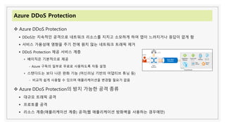 Azure DDoS Protection
❖ Azure DDoS Protection
▪ DDoS는 지속적인 공격으로 네트워크 리소스를 지치고 소모하게 하여 앱이 느려지거나 응답이 없게 함
▪ 서비스 가용성에 영향을 주기 전에 원치 않는 네트워크 트래픽 제거
▪ DDoS Protection 제공 서비스 계층
• 베이직은 기본적으로 제공
- Azure 구독의 일부로 무료로 사용하도록 자동 설정
• 스탠다드는 보다 나은 완화 기능 (머신러닝 기반의 어댑티브 튜닝 등)
- 비교적 쉽게 사용할 수 있으며 애플리케이션을 변경할 필요가 없음
❖ Azure DDoS Protection의 방지 가능한 공격 종류
▪ 대규모 트래픽 공격
▪ 프로토콜 공격
▪ 리소스 계층(애플리케이션 계층) 공격(웹 애플리케이션 방화벽을 사용하는 경우에만)
 