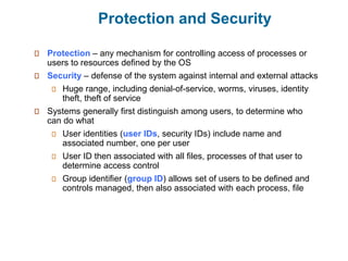 Protection and Security
Protection – any mechanism for controlling access of processes or
users to resources defined by the OS
Security – defense of the system against internal and external attacks
Huge range, including denial-of-service, worms, viruses, identity
theft, theft of service
Systems generally first distinguish among users, to determine who
can do what
User identities (user IDs, security IDs) include name and
associated number, one per user
User ID then associated with all files, processes of that user to
determine access control
Group identifier (group ID) allows set of users to be defined and
controls managed, then also associated with each process, file
 