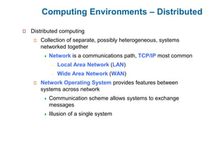 Computing Environments – Distributed
Distributed computing
Collection of separate, possibly heterogeneous, systems
networked together
 Network is a communications path, TCP/IP most common
– Local Area Network (LAN)
– Wide Area Network (WAN)
Network Operating System provides features between
systems across network
 Communication scheme allows systems to exchange
messages
 Illusion of a single system
 