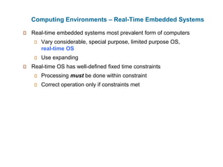 Computing Environments – Real-Time Embedded Systems
Real-time embedded systems most prevalent form of computers
Vary considerable, special purpose, limited purpose OS,
real-time OS
Use expanding
Real-time OS has well-defined fixed time constraints
Processing must be done within constraint
Correct operation only if constraints met
 