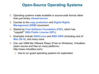 Open-Source Operating Systems
Operating systems made available in source-code format rather
than just binary closed-source
Counter to the copy protection and Digital Rights
Management (DRM) movement
Started by Free Software Foundation (FSF), which has
“copyleft” GNU Public License (GPL)
Examples include GNU/Linux and BSD UNIX (including core of
Mac OS X), and many more
Can use VMM like VMware Player (Free on Windows), Virtualbox
(open source and free on many platforms -
http://www.virtualbox.com)
Use to run guest operating systems for exploration
 