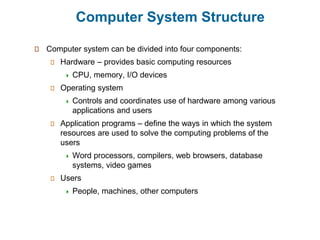 Computer System Structure
Computer system can be divided into four components:
Hardware – provides basic computing resources
 CPU, memory, I/O devices
Operating system
 Controls and coordinates use of hardware among various
applications and users
Application programs – define the ways in which the system
resources are used to solve the computing problems of the
users
 Word processors, compilers, web browsers, database
systems, video games
Users
 People, machines, other computers
 