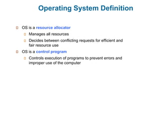 Operating System Definition
OS is a resource allocator
Manages all resources
Decides between conflicting requests for efficient and
fair resource use
OS is a control program
Controls execution of programs to prevent errors and
improper use of the computer
 