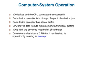 Computer-System Operation
I/O devices and the CPU can execute concurrently
Each device controller is in charge of a particular device type
Each device controller has a local buffer
CPU moves data from/to main memory to/from local buffers
I/O is from the device to local buffer of controller
Device controller informs CPU that it has finished its
operation by causing an interrupt
 