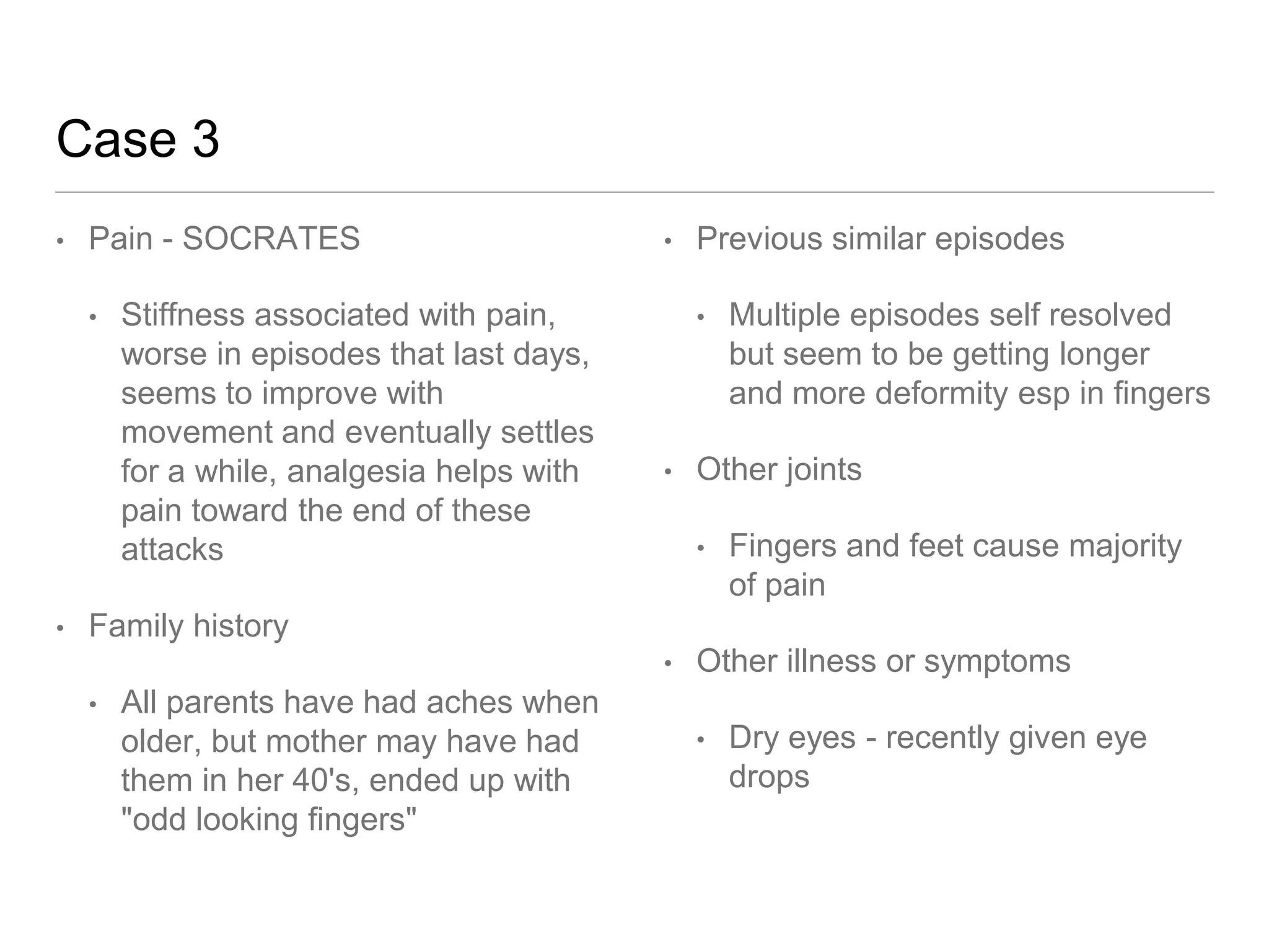 Case 3
• Pain - SOCRATES
• Stiffness associated with pain,
worse in episodes that last days,
seems to improve with
movement and eventually settles
for a while, analgesia helps with
pain toward the end of these
attacks
• Family history
• All parents have had aches when
older, but mother may have had
them in her 40's, ended up with
"odd looking fingers"
• Previous similar episodes
• Multiple episodes self resolved
but seem to be getting longer
and more deformity esp in fingers
• Other joints
• Fingers and feet cause majority
of pain
• Other illness or symptoms
• Dry eyes - recently given eye
drops
 