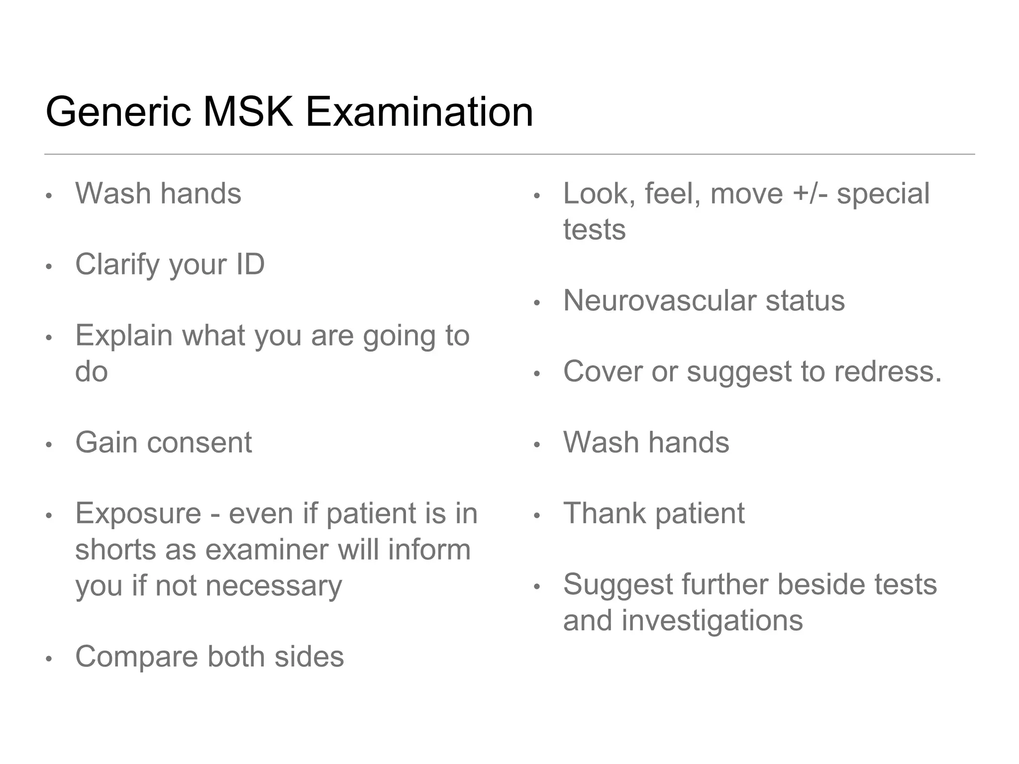 Generic MSK Examination
• Wash hands
• Clarify your ID
• Explain what you are going to
do
• Gain consent
• Exposure - even if patient is in
shorts as examiner will inform
you if not necessary
• Compare both sides
• Look, feel, move +/- special
tests
• Neurovascular status
• Cover or suggest to redress.
• Wash hands
• Thank patient
• Suggest further beside tests
and investigations
 