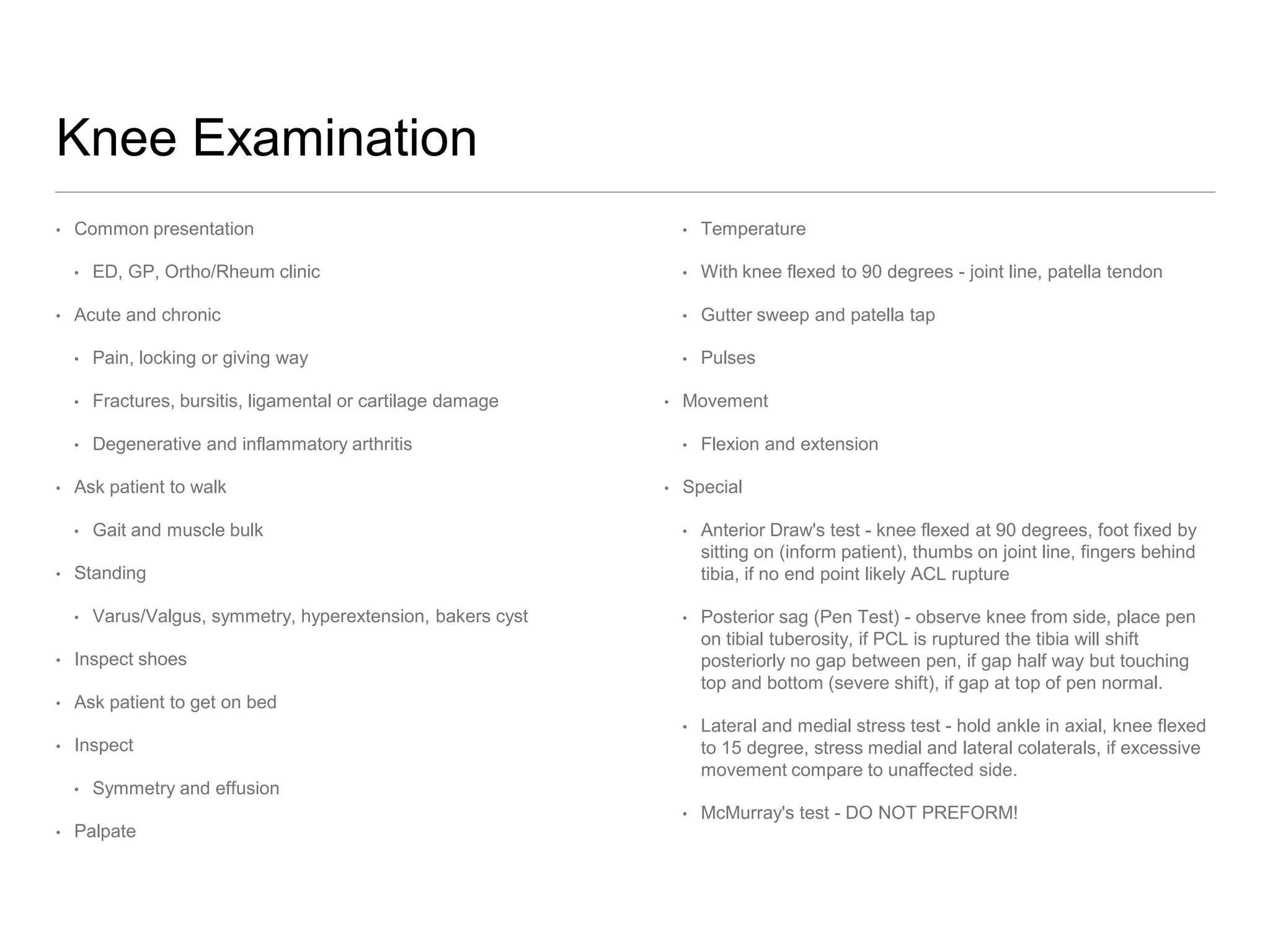 Knee Examination
• Common presentation
• ED, GP, Ortho/Rheum clinic
• Acute and chronic
• Pain, locking or giving way
• Fractures, bursitis, ligamental or cartilage damage
• Degenerative and inflammatory arthritis
• Ask patient to walk
• Gait and muscle bulk
• Standing
• Varus/Valgus, symmetry, hyperextension, bakers cyst
• Inspect shoes
• Ask patient to get on bed
• Inspect
• Symmetry and effusion
• Palpate
• Temperature
• With knee flexed to 90 degrees - joint line, patella tendon
• Gutter sweep and patella tap
• Pulses
• Movement
• Flexion and extension
• Special
• Anterior Draw's test - knee flexed at 90 degrees, foot fixed by
sitting on (inform patient), thumbs on joint line, fingers behind
tibia, if no end point likely ACL rupture
• Posterior sag (Pen Test) - observe knee from side, place pen
on tibial tuberosity, if PCL is ruptured the tibia will shift
posteriorly no gap between pen, if gap half way but touching
top and bottom (severe shift), if gap at top of pen normal.
• Lateral and medial stress test - hold ankle in axial, knee flexed
to 15 degree, stress medial and lateral colaterals, if excessive
movement compare to unaffected side.
• McMurray's test - DO NOT PREFORM!
 