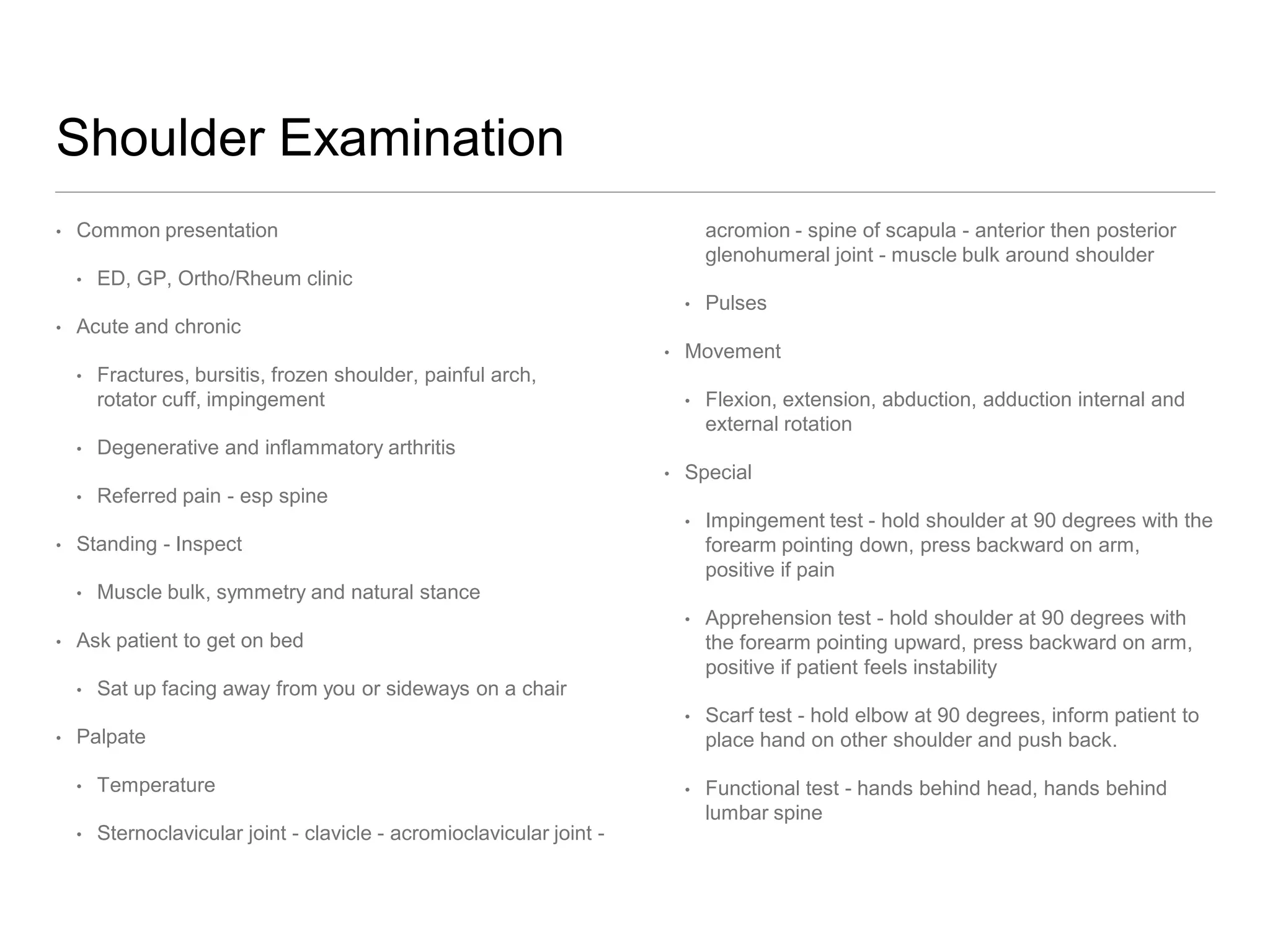 Shoulder Examination
• Common presentation
• ED, GP, Ortho/Rheum clinic
• Acute and chronic
• Fractures, bursitis, frozen shoulder, painful arch,
rotator cuff, impingement
• Degenerative and inflammatory arthritis
• Referred pain - esp spine
• Standing - Inspect
• Muscle bulk, symmetry and natural stance
• Ask patient to get on bed
• Sat up facing away from you or sideways on a chair
• Palpate
• Temperature
• Sternoclavicular joint - clavicle - acromioclavicular joint -
acromion - spine of scapula - anterior then posterior
glenohumeral joint - muscle bulk around shoulder
• Pulses
• Movement
• Flexion, extension, abduction, adduction internal and
external rotation
• Special
• Impingement test - hold shoulder at 90 degrees with the
forearm pointing down, press backward on arm,
positive if pain
• Apprehension test - hold shoulder at 90 degrees with
the forearm pointing upward, press backward on arm,
positive if patient feels instability
• Scarf test - hold elbow at 90 degrees, inform patient to
place hand on other shoulder and push back.
• Functional test - hands behind head, hands behind
lumbar spine
 