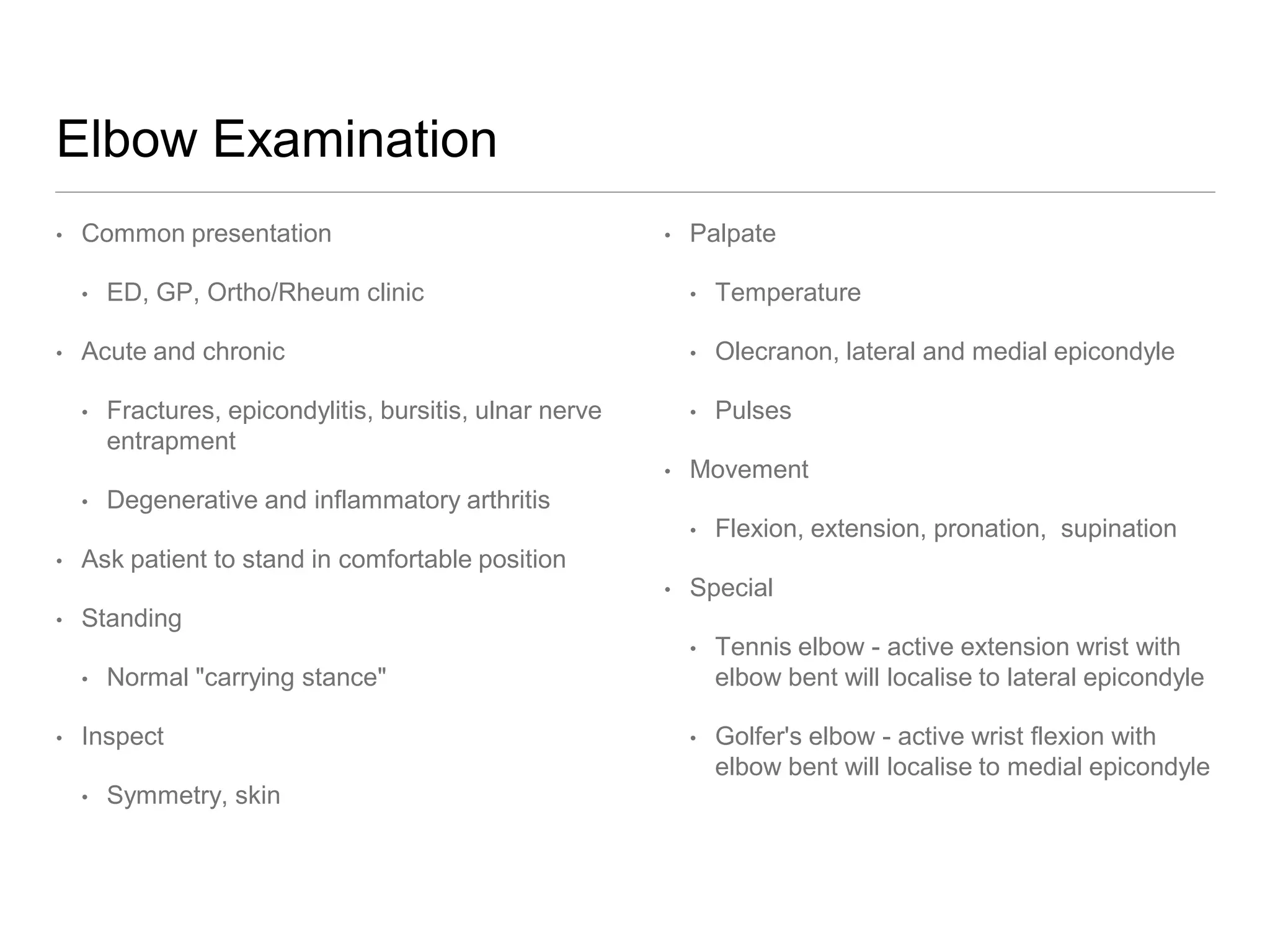 Elbow Examination
• Common presentation
• ED, GP, Ortho/Rheum clinic
• Acute and chronic
• Fractures, epicondylitis, bursitis, ulnar nerve
entrapment
• Degenerative and inflammatory arthritis
• Ask patient to stand in comfortable position
• Standing
• Normal "carrying stance"
• Inspect
• Symmetry, skin
• Palpate
• Temperature
• Olecranon, lateral and medial epicondyle
• Pulses
• Movement
• Flexion, extension, pronation, supination
• Special
• Tennis elbow - active extension wrist with
elbow bent will localise to lateral epicondyle
• Golfer's elbow - active wrist flexion with
elbow bent will localise to medial epicondyle
 