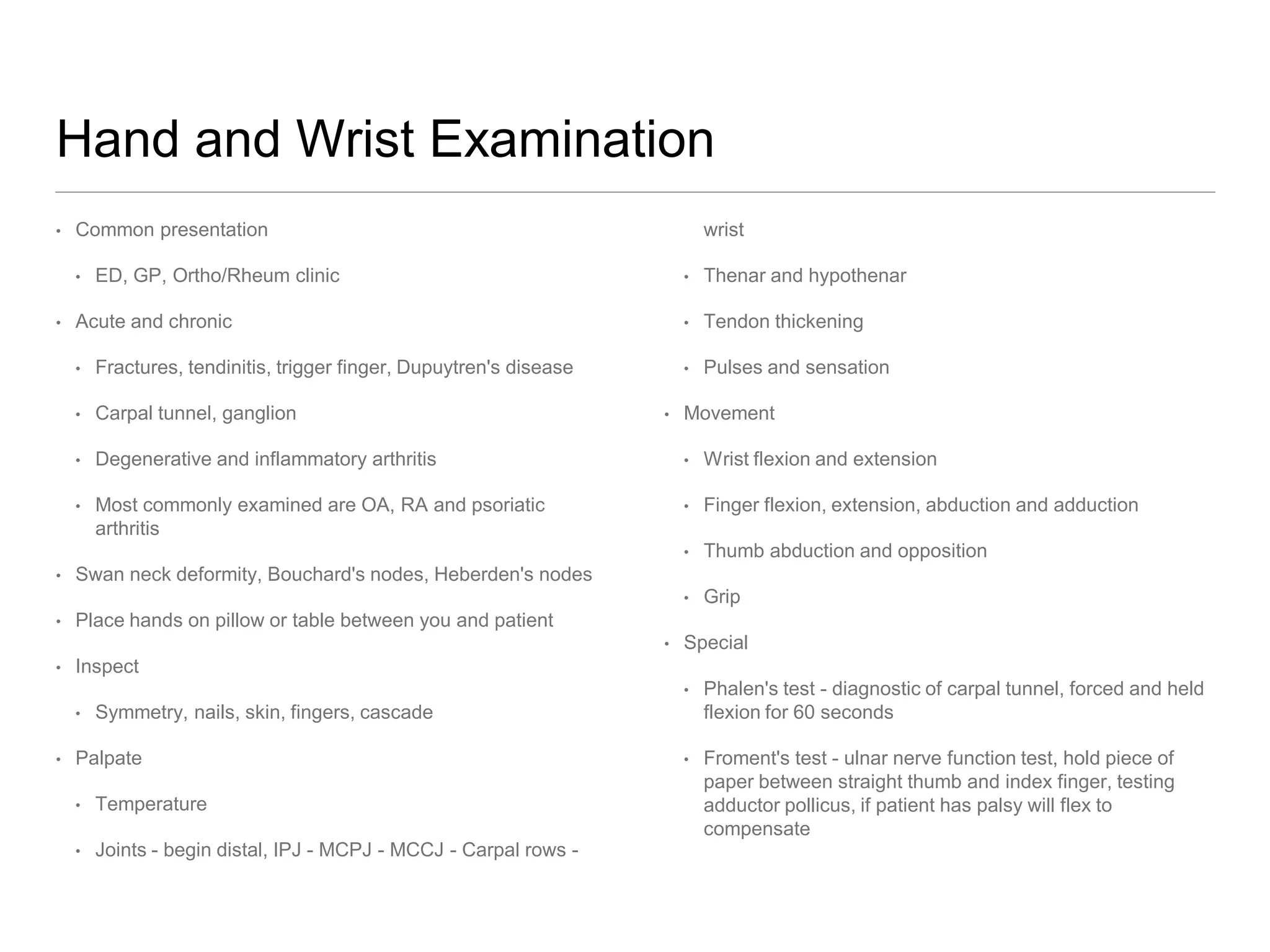Hand and Wrist Examination
• Common presentation
• ED, GP, Ortho/Rheum clinic
• Acute and chronic
• Fractures, tendinitis, trigger finger, Dupuytren's disease
• Carpal tunnel, ganglion
• Degenerative and inflammatory arthritis
• Most commonly examined are OA, RA and psoriatic
arthritis
• Swan neck deformity, Bouchard's nodes, Heberden's nodes
• Place hands on pillow or table between you and patient
• Inspect
• Symmetry, nails, skin, fingers, cascade
• Palpate
• Temperature
• Joints - begin distal, IPJ - MCPJ - MCCJ - Carpal rows -
wrist
• Thenar and hypothenar
• Tendon thickening
• Pulses and sensation
• Movement
• Wrist flexion and extension
• Finger flexion, extension, abduction and adduction
• Thumb abduction and opposition
• Grip
• Special
• Phalen's test - diagnostic of carpal tunnel, forced and held
flexion for 60 seconds
• Froment's test - ulnar nerve function test, hold piece of
paper between straight thumb and index finger, testing
adductor pollicus, if patient has palsy will flex to
compensate
 
