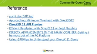 Reference
• yuchi dev D3D tag
• Approaching Minimum Overhead with Direct3D12
• Direct3D 12 API Preview
• Efficient Rendering with DirectX 12 on Intel Graphics
• DIRECTX ADVANCEMENTS IN THE MANY CORE ERA Getting t
he most out of the PC Platform
• Using GPUView to Understand your DirectX 11 Game
 