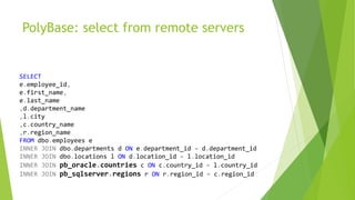 PolyBase: select from remote servers
SELECT
e.employee_id,
e.first_name,
e.last_name
,d.department_name
,l.city
,c.country_name
,r.region_name
FROM dbo.employees e
INNER JOIN dbo.departments d ON e.department_id = d.department_id
INNER JOIN dbo.locations l ON d.location_id = l.location_id
INNER JOIN pb_oracle.countries c ON c.country_id = l.country_id
INNER JOIN pb_sqlserver.regions r ON r.region_id = c.region_id
 