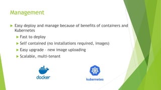 Management
 Easy deploy and manage because of benefits of containers and
Kubernetes
 Fast to deploy
 Self contained (no installations required, images)
 Easy upgrade – new image uploading
 Scalable, multi-tenant
 
