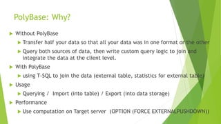 PolyBase: Why?
 Without PolyBase
 Transfer half your data so that all your data was in one format or the other
 Query both sources of data, then write custom query logic to join and
integrate the data at the client level.
 With PolyBase
 using T-SQL to join the data (external table, statistics for external table)
 Usage
 Querying / Import (into table) / Export (into data storage)
 Performance
 Use computation on Target server (OPTION (FORCE EXTERNALPUSHDOWN))
 
