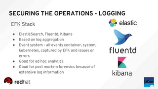 SECURING THE OPERATIONS - LOGGING
EFK Stack
● ElasticSearch, Fluentd, Kibana
● Based on log aggregation
● Event system - all events container, system,
kubernetes, captured by EFK and issues or
errors
● Good for ad hoc analytics
● Good for post mortem forensics because of
extensive log information
 
