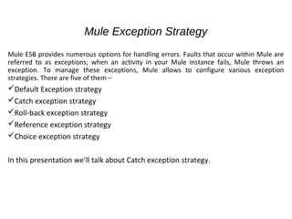 Mule Exception Strategy
Mule ESB provides numerous options for handling errors. Faults that occur within Mule are
referred to as exceptions; when an activity in your Mule instance fails, Mule throws an
exception. To manage these exceptions, Mule allows to configure various exception
strategies. There are five of them –
Default Exception strategy
Catch exception strategy
Roll-back exception strategy
Reference exception strategy
Choice exception strategy
In this presentation we’ll talk about Catch exception strategy.
 