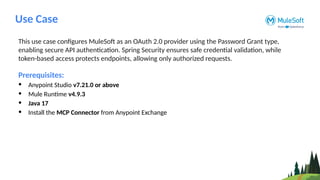 Use Case
This use case configures MuleSoft as an OAuth 2.0 provider using the Password Grant type,
enabling secure API authentication. Spring Security ensures safe credential validation, while
token-based access protects endpoints, allowing only authorized requests.
Prerequisites:
• Anypoint Studio v7.21.0 or above
• Mule Runtime v4.9.3
• Java 17
• Install the MCP Connector from Anypoint Exchange
 