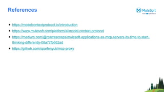 References
● https://modelcontextprotocol.io/introduction
● https://www.mulesoft.com/platform/ai/model-context-protocol
● https://medium.com/@rcarrascosps/mulesoft-applications-as-mcp-servers-its-time-to-start-
thinking-differently-08a77fb662ad
● https://github.com/sparfenyuk/mcp-proxy
 