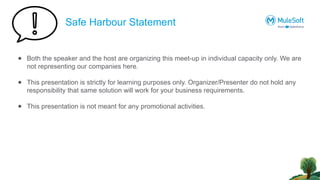 Safe Harbour Statement
● Both the speaker and the host are organizing this meet-up in individual capacity only. We are
not representing our companies here.
● This presentation is strictly for learning purposes only. Organizer/Presenter do not hold any
responsibility that same solution will work for your business requirements.
● This presentation is not meant for any promotional activities.
 