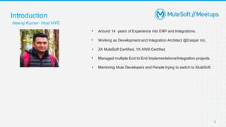 2
▪ Around 14 years of Experience into ERP and Integrations.
▪ Working as Development and Integration Architect @Casper Inc.
▪ 3X MuleSoft Certified, 1X AWS Certified
▪ Managed multiple End to End Implementations/Integration projects.
▪ Mentoring Mule Developers and People trying to switch to MuleSoft.
Introduction
Neeraj Kumar- Host NYC
 